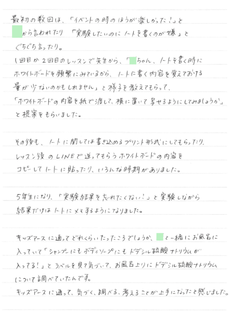 最初の数回は、「イベントの時のほうが楽しかった！」と●から言われたり 「実験したいのにノートを書くのが嫌」とぐちぐち言ったり。 １回目か２回目のレッスンで先生から、「●ちゃん、ノートを書く時にホワイトボードを頻繁にみているから、ノートに書く内容を覚えておける量が少ないのかもしれません」と様子を教えてもらって、 「ホワイトボードの内容を紙で渡して、横に置いて写せるようにしてみましょうか」と提案をもらいました。 その後も、ノートに関しては書き込めるプリント形式にしてもらったり、 レッスン後のLINEで送ってもらうホワイトボードの内容をコピーしてノートに貼ったり、いろんな時期がありました。 5年生になり、「実験結果を忘れたくない！」と実験しながら結果だけはノートにメモするようになりました。 ________________________________________キッズアースに通ってどれくらいたったころでしょうか、●と一緒にお風呂に入っていて「シャンプーにもボディーソープにもドデシル硫酸ナトリウムが入ってる！」とラベルを見て気づいて、お風呂上りにドデシル硫酸ナトリウムについて調べていたんです。 キッズアースに通って、気づく、調べる、考えることが上手になったと感じました。