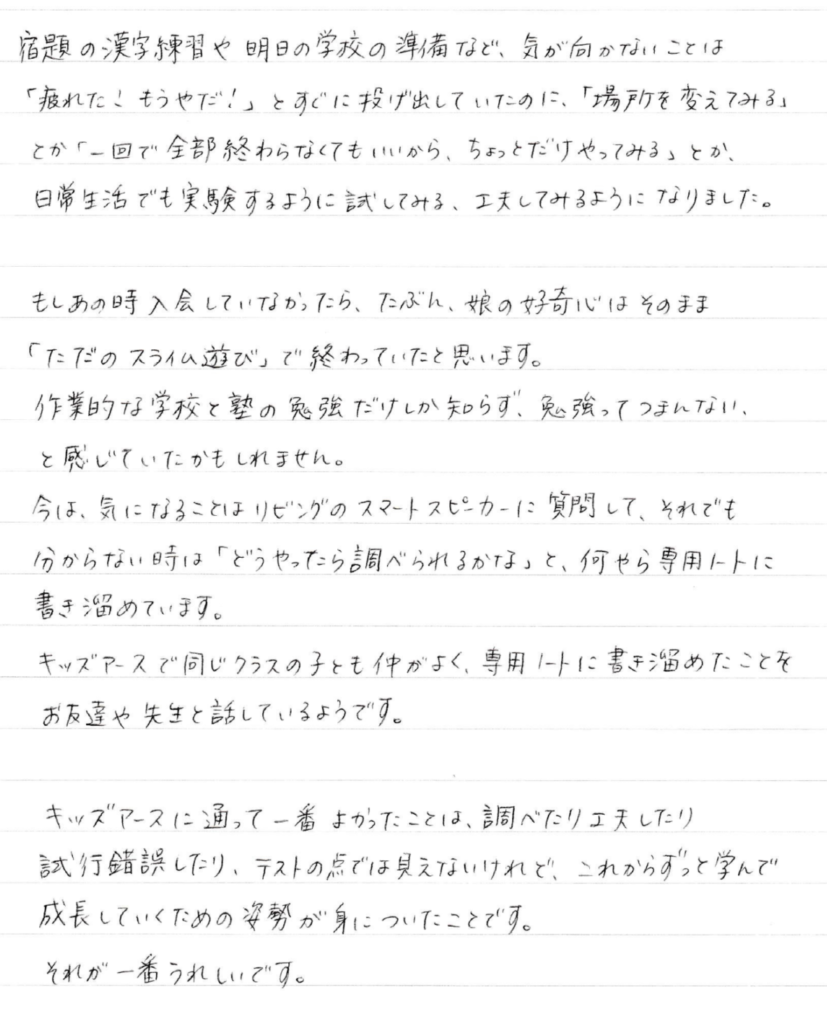 宿題の漢字練習や明日の学校の準備など、気が向かないことは「疲れた！もうやだ！」とすぐに投げ出していたのに、「場所を変えてみる」とか「一回で全部終わらせなくてもいいから、ちょっとだけやってみる」とか、日常生活でも実験するように試してみる、工夫してみるようになりました。 ________________________________________ もしあの時入会していなかったら、たぶん、娘の好奇心はそのまま「ただのスライム遊び」で終わっていたと思います。 作業的な学校と塾の勉強だけしか知らず、勉強ってつまんない、と感じていたかもしれません。 今は、気になることはリビングのスマートスピーカーに質問して、それでも分からない時は「どうやったら調べられるかな」と、何やら専用ノートに書き溜めています。 キッズアースで同じクラスの子とも仲がよく、専用ノートに書き溜めたことをお友達や先生と話しているようです。 ________________________________________ キッズアースに通って一番よかったことは、調べたり工夫したり試行錯誤したり、テストの点では見えないけれど、これからずっと学んで成長していくための姿勢が身についたことです。それが一番うれしいです。