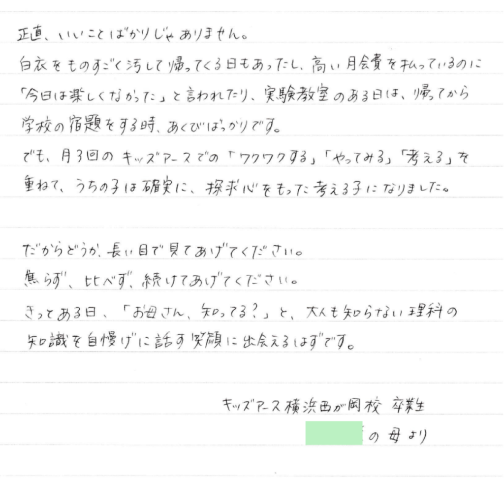 正直、いいことばかりじゃありません。 白衣をものすごく汚して帰ってくる日もあったし、高い月会費を払っているのに「今日は楽しくなかった」と言われたり、実験教室のある日は、帰ってから学校の宿題をする時、あくびばっかりです。 でも、月3回のキッズアースでの「ワクワクする」「やってみる」「考える」を重ねて、 うちの子は確実に、探求心をもった考える子になりました。 だからどうか、長い目で見てあげてください。焦らず、比べず、続けてあげてください。 きっとある日、「お母さん、知ってる？」と、大人も知らない理科の知識を自慢げに話す笑顔に出会えるはずです。 キッズアース横浜西が岡校卒業生　●●●の母より